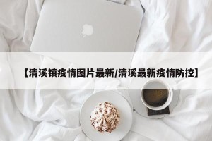 【清溪镇疫情图片最新/清溪最新疫情防控】