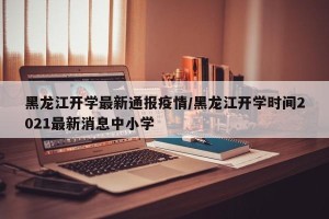 黑龙江开学最新通报疫情/黑龙江开学时间2021最新消息中小学