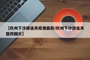 【杭州下沙邵逸夫疫情最新/杭州下沙邵逸夫医院图片】