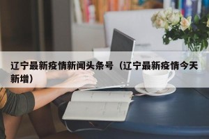 辽宁最新疫情新闻头条号（辽宁最新疫情今天新增）