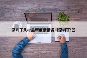 深圳丁头村最新疫情情况（深圳丁记）