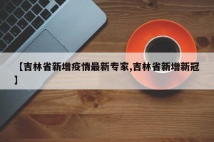 【吉林省新增疫情最新专家,吉林省新增新冠】