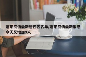 蓬莱疫情最新管控区名单/蓬莱疫情最新消息今天又增加9人