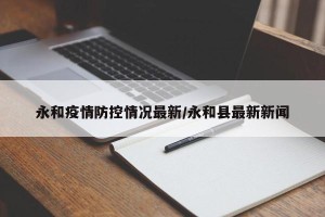 永和疫情防控情况最新/永和县最新新闻