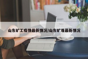 山东矿工疫情最新情况/山东矿难最新情况