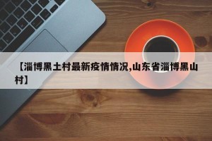 【淄博黑土村最新疫情情况,山东省淄博黑山村】