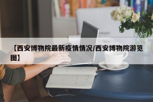【西安博物院最新疫情情况/西安博物院游览图】