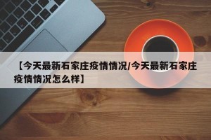 【今天最新石家庄疫情情况/今天最新石家庄疫情情况怎么样】