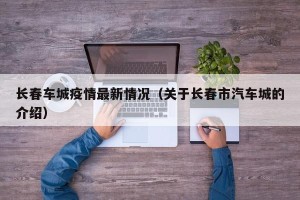 长春车城疫情最新情况（关于长春市汽车城的介绍）