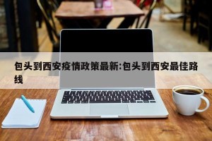 包头到西安疫情政策最新:包头到西安最佳路线