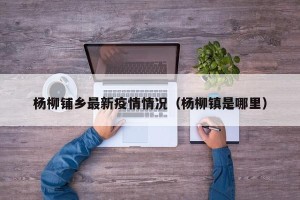 杨柳铺乡最新疫情情况（杨柳镇是哪里）