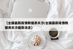 【全国最新疫情数据表长沙/全国最新疫情数据表长沙最新消息】