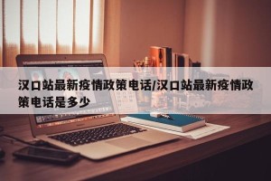 汉口站最新疫情政策电话/汉口站最新疫情政策电话是多少