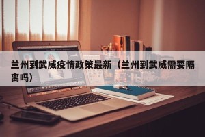兰州到武威疫情政策最新（兰州到武威需要隔离吗）