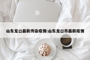 山东龙口最新传染疫情:山东龙口市最新疫情