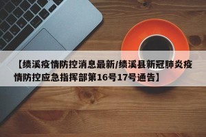 【绩溪疫情防控消息最新/绩溪县新冠肺炎疫情防控应急指挥部第16号17号通告】