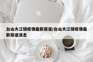 台山大江镇疫情最新报道/台山大江镇疫情最新报道消息
