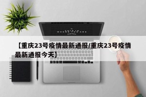 【重庆23号疫情最新通报/重庆23号疫情最新通报今天】
