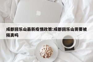 成都回乐山最新疫情政策:成都回乐山需要被隔离吗