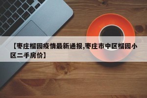 【枣庄榴园疫情最新通报,枣庄市中区榴园小区二手房价】