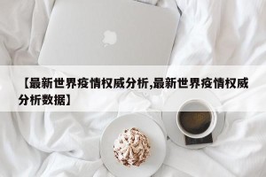 【最新世界疫情权威分析,最新世界疫情权威分析数据】