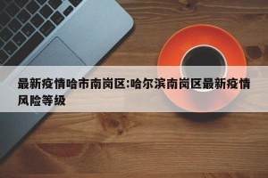 最新疫情哈市南岗区:哈尔滨南岗区最新疫情风险等级
