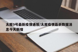 太原9号最新疫情通报/太原疫情最新数据消息今天新增