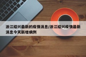 浙江绍兴最新的疫情消息/浙江绍兴疫情最新消息今天新增病例