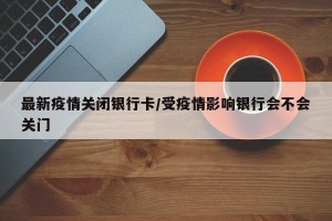 最新疫情关闭银行卡/受疫情影响银行会不会关门