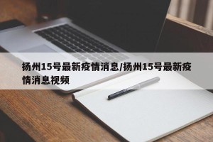 扬州15号最新疫情消息/扬州15号最新疫情消息视频