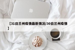 【31日兰州疫情最新情况/30日兰州疫情】