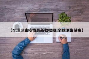 【全球卫生疫情最新数据图,全球卫生健康】