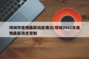 项城市疫情最新动态情况/项城2021年疫情最新消息管制