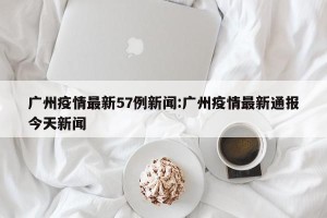 广州疫情最新57例新闻:广州疫情最新通报今天新闻