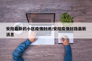 安阳最新的小区疫情封闭/安阳疫情封路最新消息