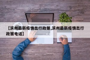 【滨州最新疫情出行政策,滨州最新疫情出行政策电话】