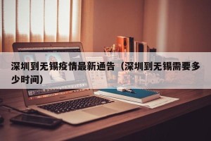 深圳到无锡疫情最新通告（深圳到无锡需要多少时间）
