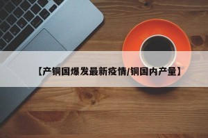 【产铜国爆发最新疫情/铜国内产量】