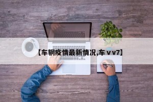 【车辋疫情最新情况,车ⅴv7】