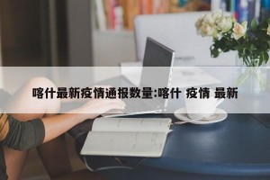 喀什最新疫情通报数量:喀什 疫情 最新