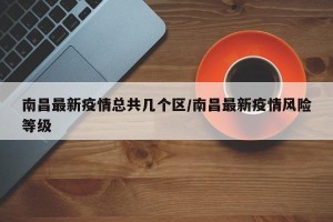 南昌最新疫情总共几个区/南昌最新疫情风险等级