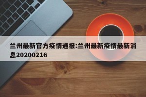 兰州最新官方疫情通报:兰州最新疫情最新消息20200216