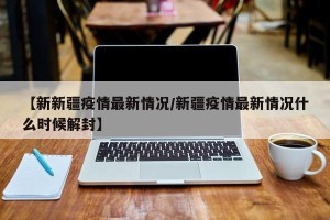 【新新疆疫情最新情况/新疆疫情最新情况什么时候解封】