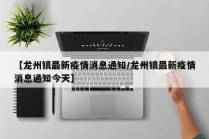 【龙州镇最新疫情消息通知/龙州镇最新疫情消息通知今天】