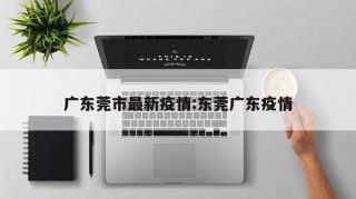 广东莞市最新疫情:东莞广东疫情