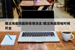 塘沽海底捞最新疫情消息:塘沽海底捞啥时候开业