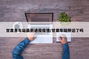 甘肃各车站最新通报疫情/甘肃车站停运了吗