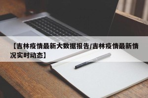 【吉林疫情最新大数据报告/吉林疫情最新情况实时动态】