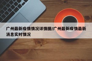 广州最新疫情情况详情图/广州最新疫情最新消息实时情况