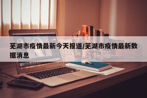 芜湖市疫情最新今天报道/芜湖市疫情最新数据消息